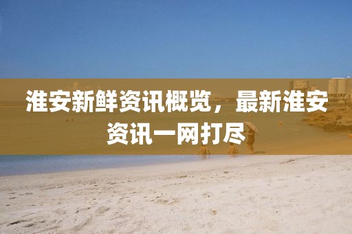 淮安新鲜资讯概览，最新淮安资讯一网打尽
