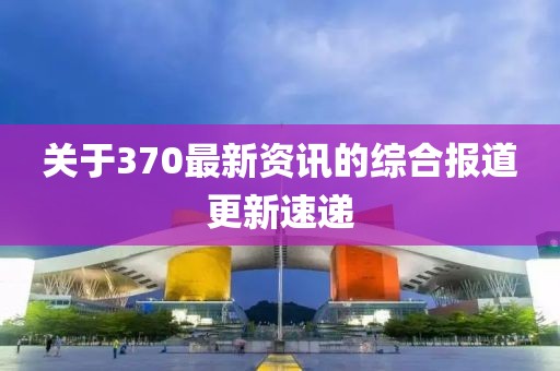 关于370最新资讯的综合报道更新速递