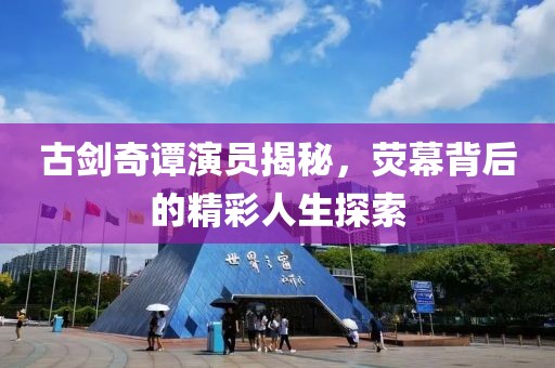 古剑奇谭演员揭秘，荧幕背后的精彩人生探索