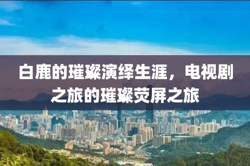 白鹿的璀璨演绎生涯，电视剧之旅的璀璨荧屏之旅