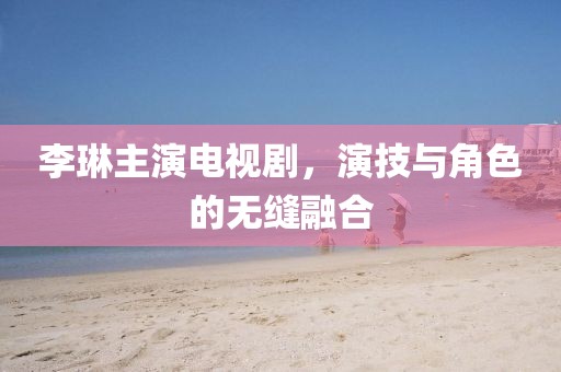 李琳主演电视剧，演技与角色的无缝融合