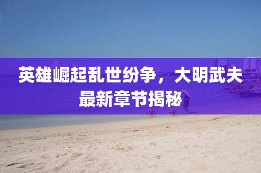 英雄崛起乱世纷争，大明武夫最新章节揭秘