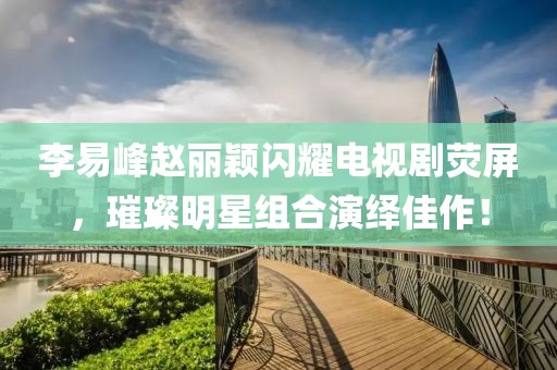 李易峰赵丽颖闪耀电视剧荧屏，璀璨明星组合演绎佳作！