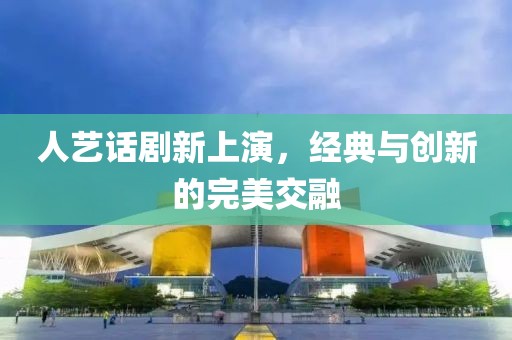人艺话剧新上演，经典与创新的完美交融