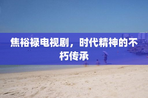 焦裕禄电视剧，时代精神的不朽传承