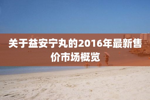 关于益安宁丸的2016年最新售价市场概览