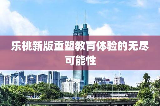 乐桃新版重塑教育体验的无尽可能性