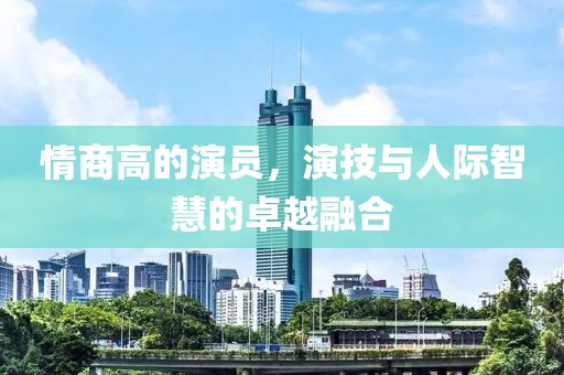 情商高的演员，演技与人际智慧的卓越融合
