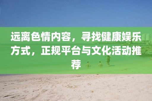 远离色情内容，寻找健康娱乐方式，正规平台与文化活动推荐
