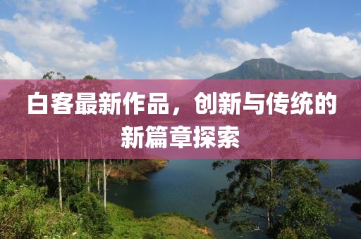 白客最新作品，创新与传统的新篇章探索