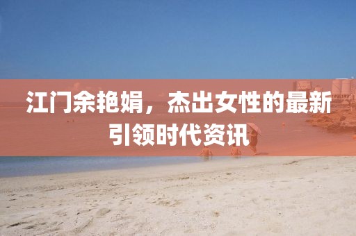 江门余艳娟，杰出女性的最新引领时代资讯