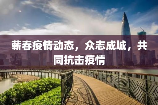 蕲春疫情动态，众志成城，共同抗击疫情