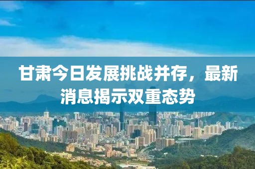 甘肃今日发展挑战并存，最新消息揭示双重态势