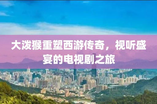 大泼猴重塑西游传奇，视听盛宴的电视剧之旅