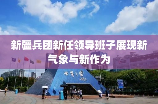 新疆兵团新任领导班子展现新气象与新作为
