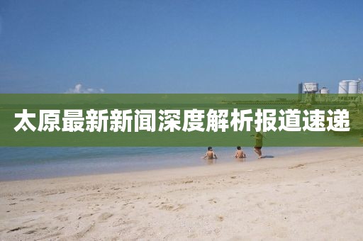 太原最新新闻深度解析报道速递