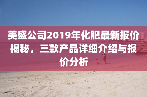 美盛公司2019年化肥最新报价揭秘，三款产品详细介绍与报价分析