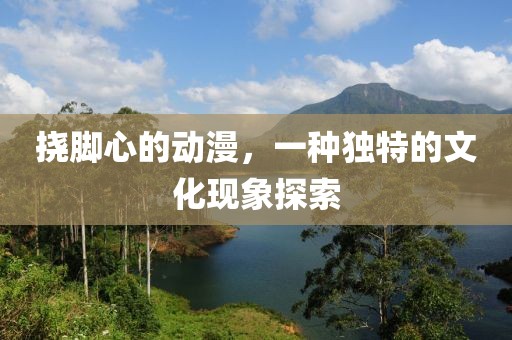 挠脚心的动漫，一种独特的文化现象探索