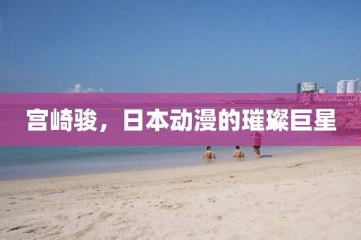宫崎骏，日本动漫的璀璨巨星