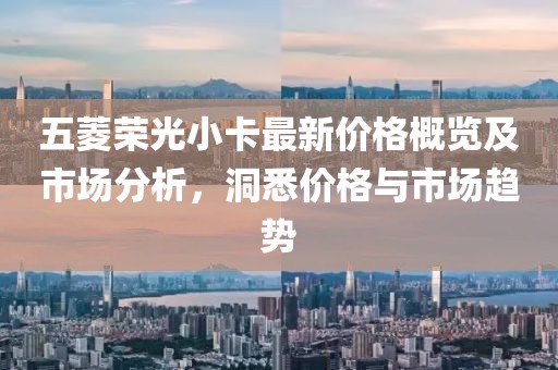 五菱荣光小卡最新价格概览及市场分析，洞悉价格与市场趋势