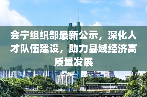 会宁组织部最新公示，深化人才队伍建设，助力县域经济高质量发展