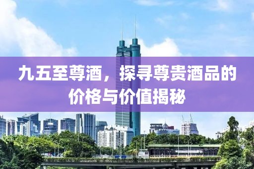 九五至尊酒，探寻尊贵酒品的价格与价值揭秘