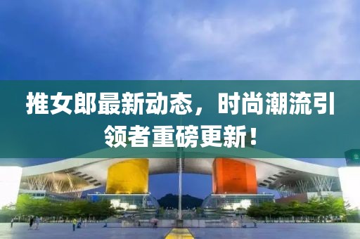 推女郎最新动态，时尚潮流引领者重磅更新！