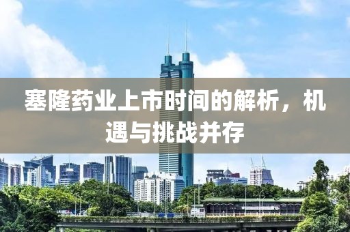 塞隆药业上市时间的解析，机遇与挑战并存
