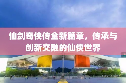仙剑奇侠传全新篇章，传承与创新交融的仙侠世界