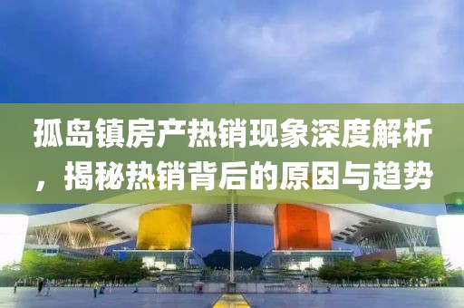 孤岛镇房产热销现象深度解析，揭秘热销背后的原因与趋势