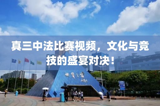 真三中法比赛视频，文化与竞技的盛宴对决！