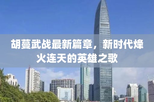 胡蔓武战最新篇章，新时代烽火连天的英雄之歌