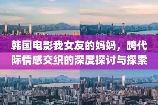 韩国电影我女友的妈妈，跨代际情感交织的深度探讨与探索