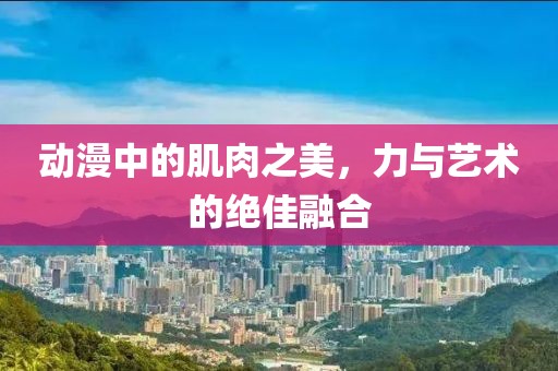 动漫中的肌肉之美，力与艺术的绝佳融合