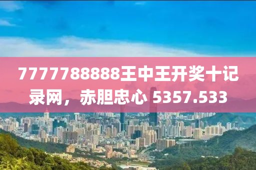7777788888王中王开奖十记录网，赤胆忠心 5357.533