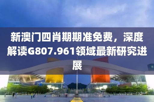 新澳门四肖期期准免费，深度解读G807.961领域最新研究进展