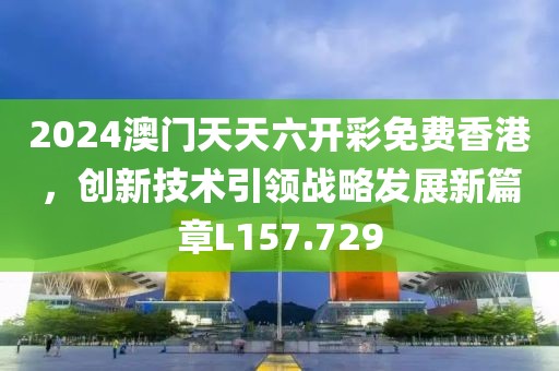 2024澳门天天六开彩免费香港，创新技术引领战略发展新篇章L157.729