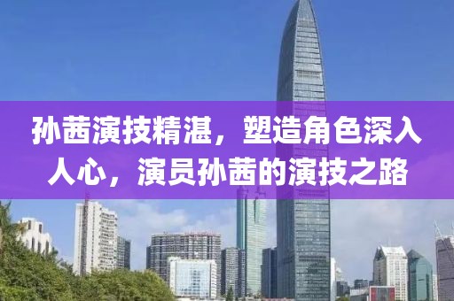 孙茜演技精湛，塑造角色深入人心，演员孙茜的演技之路