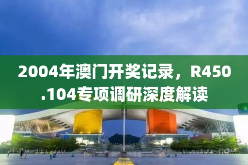 2004年澳门开奖记录，R450.104专项调研深度解读