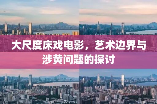 大尺度床戏电影，艺术边界与涉黄问题的探讨