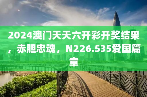 2024澳门天天六开彩开奖结果，赤胆忠魂，N226.535爱国篇章