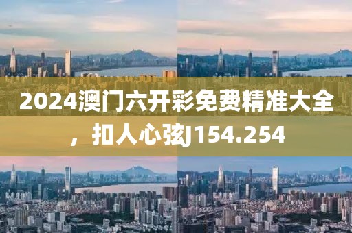 2024澳门六开彩免费精准大全，扣人心弦J154.254