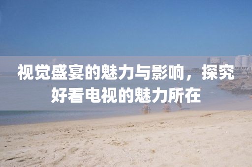 视觉盛宴的魅力与影响，探究好看电视的魅力所在