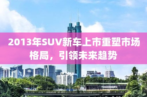 2013年SUV新车上市重塑市场格局，引领未来趋势