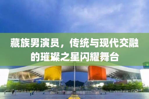 藏族男演员，传统与现代交融的璀璨之星闪耀舞台