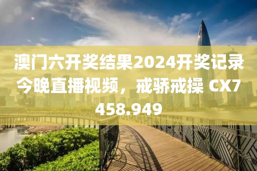 澳门六开奖结果2024开奖记录今晚直播视频，戒骄戒操 CX7458.949