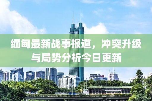 缅甸最新战事报道，冲突升级与局势分析今日更新