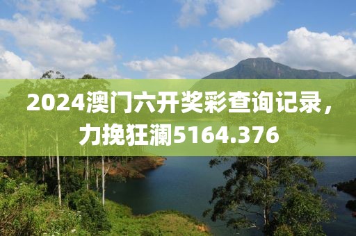 2024澳门六开奖彩查询记录，力挽狂澜5164.376