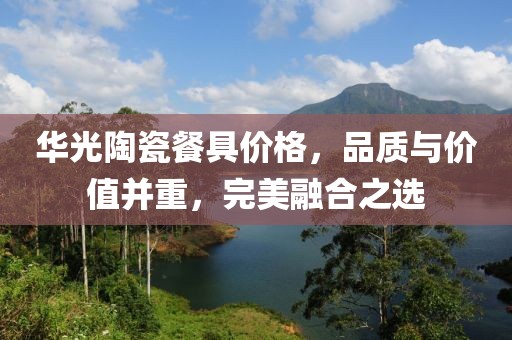 华光陶瓷餐具价格，品质与价值并重，完美融合之选