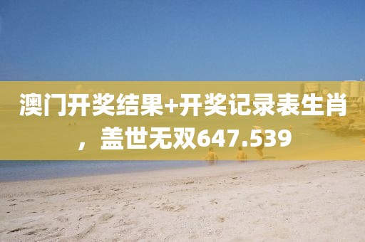 澳门开奖结果+开奖记录表生肖，盖世无双647.539